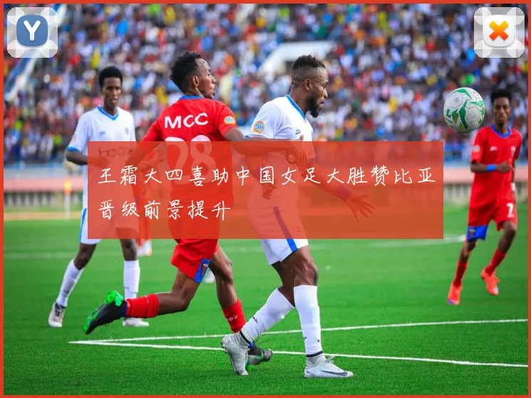 王霜大四喜助中国女足大胜赞比亚晋级前景提升