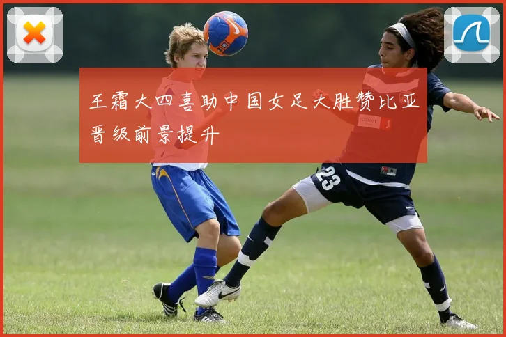王霜大四喜助中国女足大胜赞比亚晋级前景提升