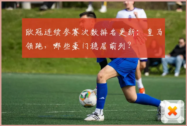 欧冠连续参赛次数排名更新：皇马领跑，哪些豪门稳居前列？