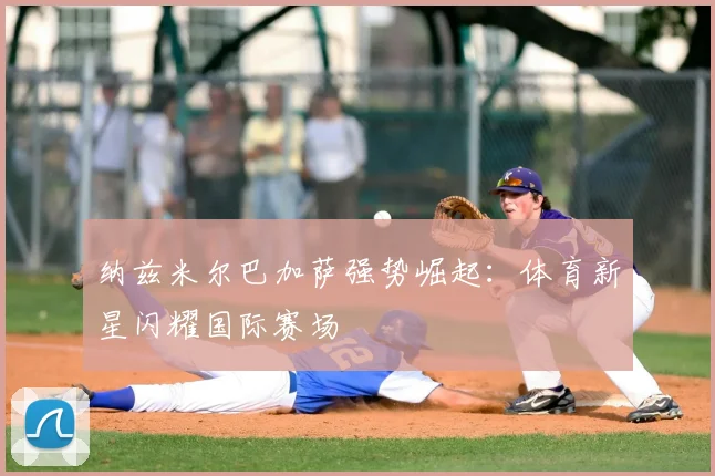 纳兹米尔巴加萨强势崛起:体育新星闪耀国际赛场