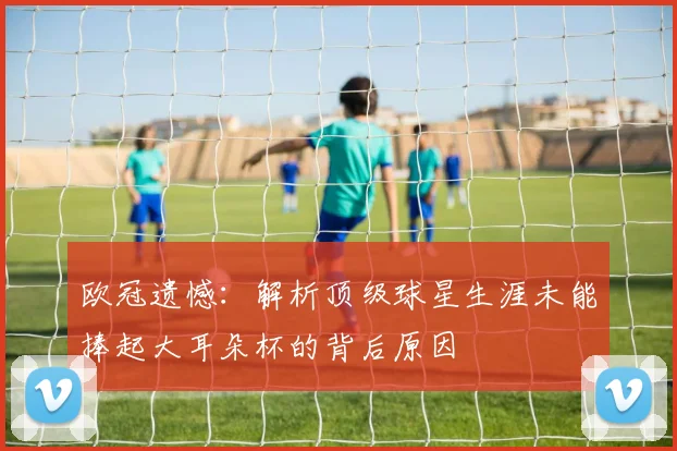 欧冠遗憾：解析顶级球星生涯未能捧起大耳朵杯的背后原因