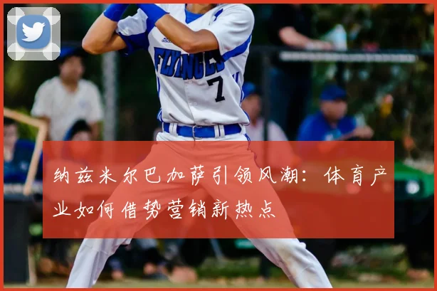 纳兹米尔巴加萨引领风潮:体育产业如何借势营销新热点