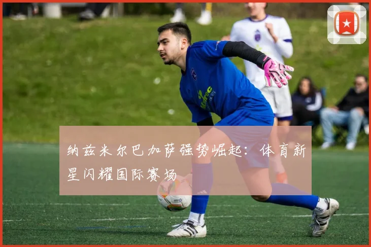 纳兹米尔巴加萨强势崛起:体育新星闪耀国际赛场