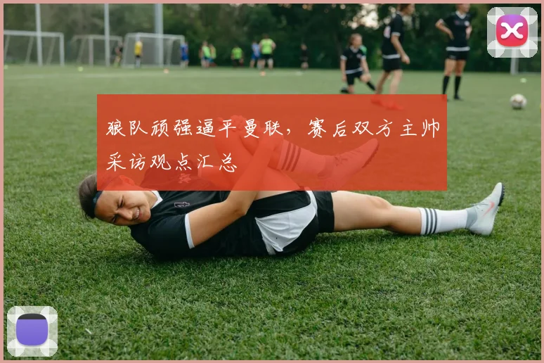 狼队顽强逼平曼联，赛后双方主帅采访观点汇总