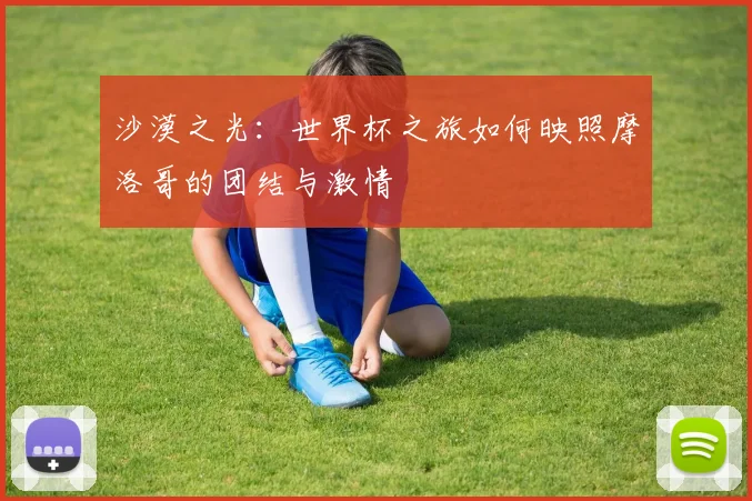 沙漠之光:世界杯之旅如何映照摩洛哥的团结与激情