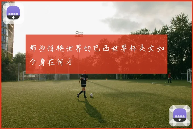 那些惊艳世界的巴西世界杯美女如今身在何方