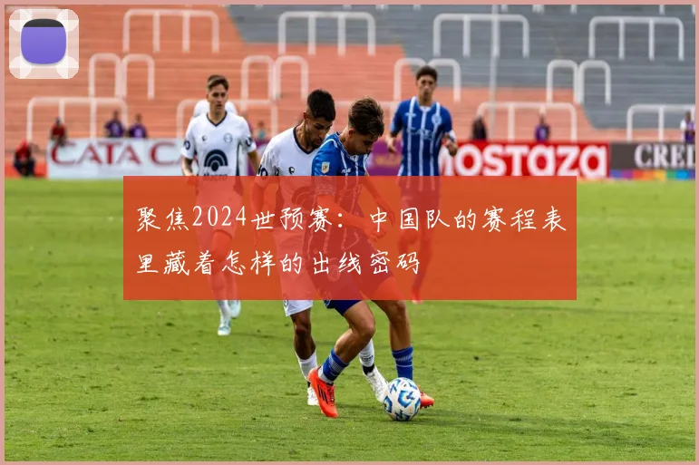 聚焦2024世预赛:中国队的赛程表里藏着怎样的出线密码