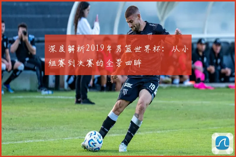 深度解析2019年男篮世界杯:从小组赛到决赛的全景回眸