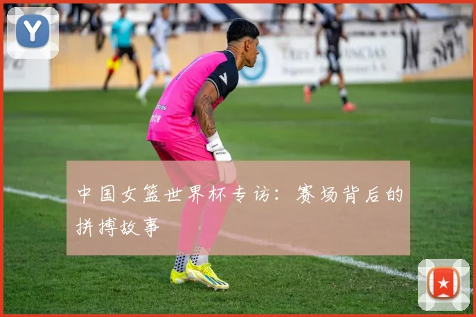 中国女篮世界杯专访：赛场背后的拼搏故事