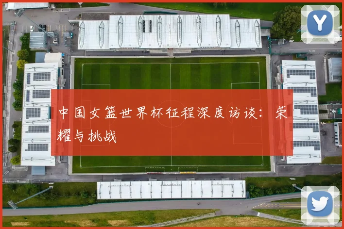 中国女篮世界杯征程深度访谈：荣耀与挑战