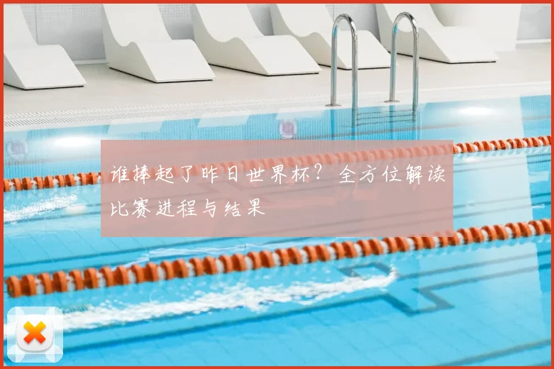 谁捧起了昨日世界杯?全方位解读比赛进程与结果