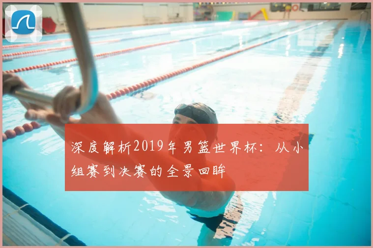 深度解析2019年男篮世界杯:从小组赛到决赛的全景回眸