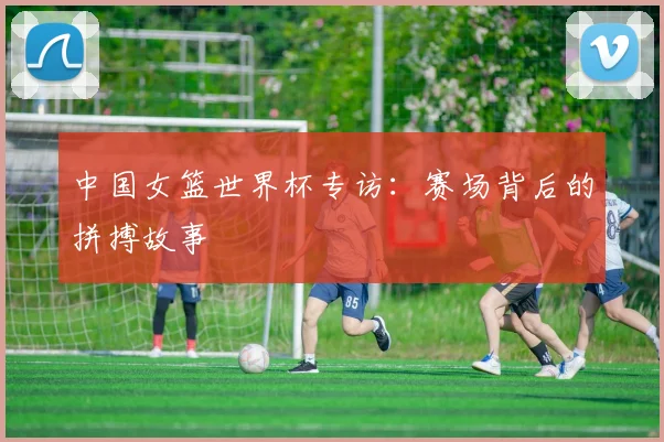 中国女篮世界杯专访：赛场背后的拼搏故事