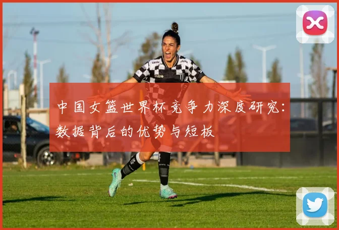 中国女篮世界杯竞争力深度研究：数据背后的优势与短板