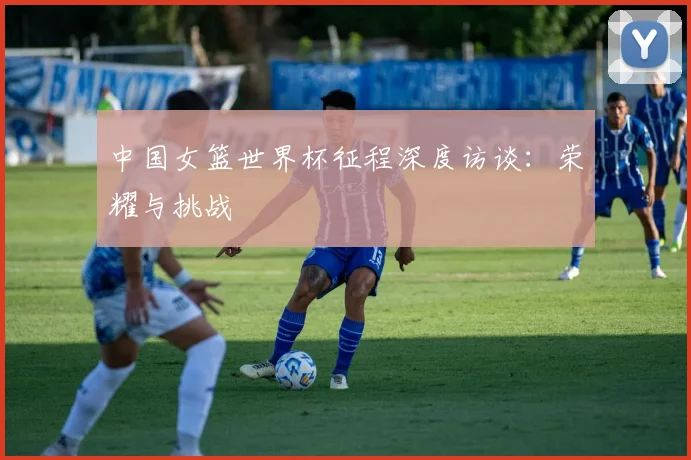 中国女篮世界杯征程深度访谈：荣耀与挑战