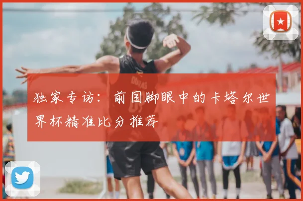 独家专访:前国脚眼中的卡塔尔世界杯精准比分推荐