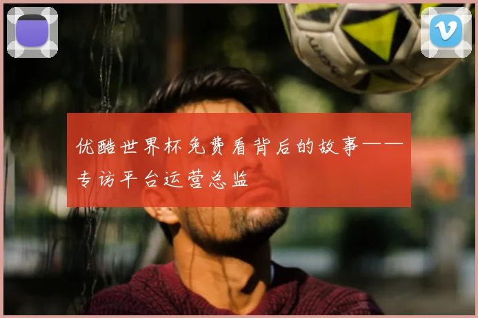 优酷世界杯免费看背后的故事——专访平台运营总监