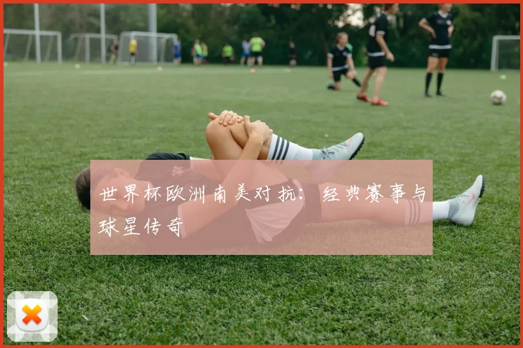 世界杯欧洲南美对抗:经典赛事与球星传奇