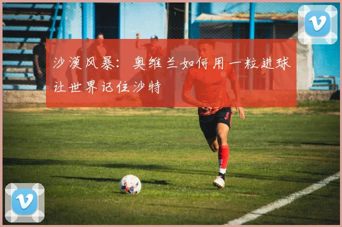 沙漠风暴:奥维兰如何用一粒进球让世界记住沙特