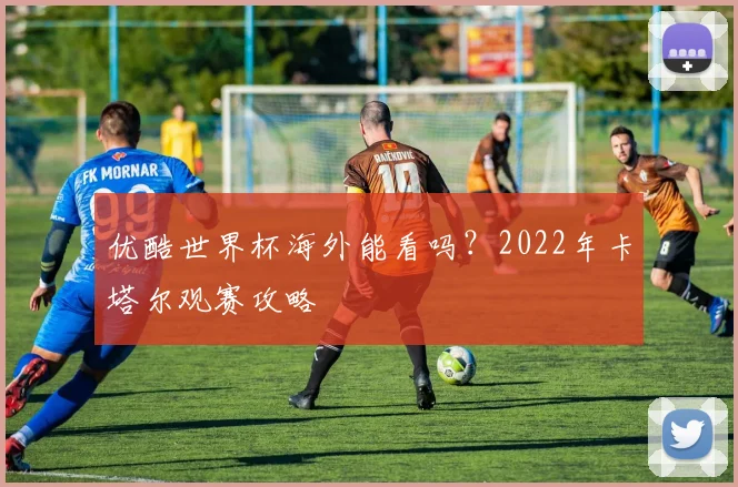 优酷世界杯海外能看吗?2022年卡塔尔观赛攻略
