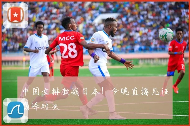 中国女排激战日本！今晚直播见证巅峰对决