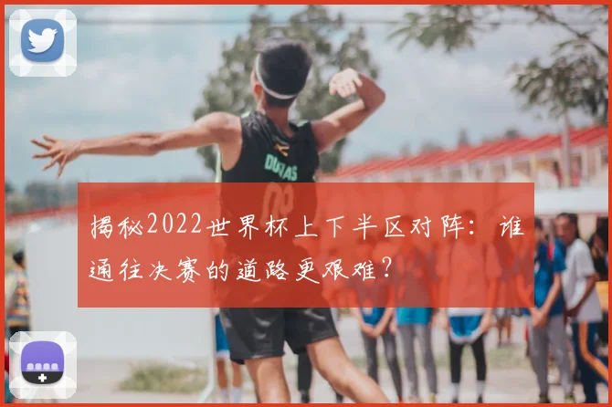 揭秘2022世界杯上下半区对阵：谁通往决赛的道路更艰难？