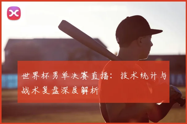 世界杯男单决赛直播：技术统计与战术复盘深度解析