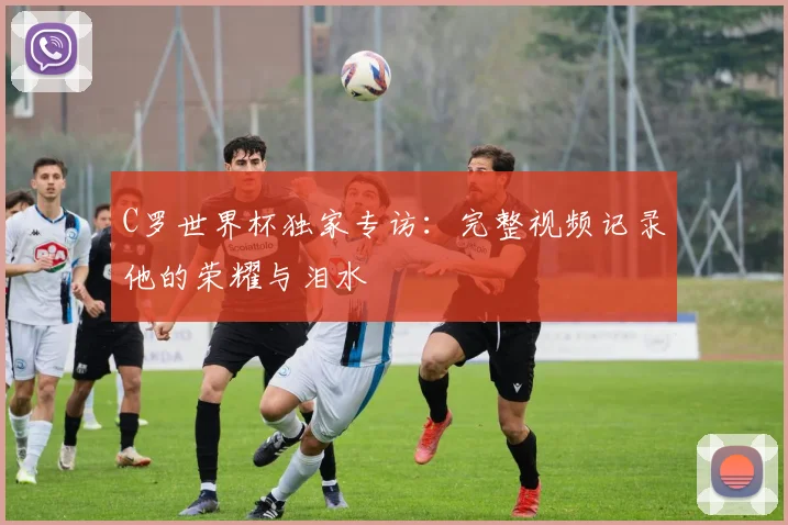 C罗世界杯独家专访：完整视频记录他的荣耀与泪水